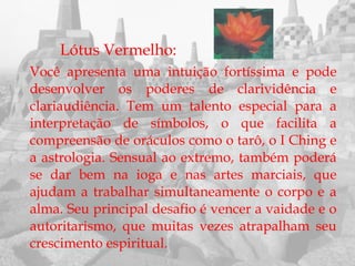 Lótus Vermelho:
Você apresenta uma intuição fortíssima e pode
desenvolver os poderes de clarividência e
clariaudiência. Tem um talento especial para a
interpretação de símbolos, o que facilita a
compreensão de oráculos como o tarô, o I Ching e
a astrologia. Sensual ao extremo, também poderá
se dar bem na ioga e nas artes marciais, que
ajudam a trabalhar simultaneamente o corpo e a
alma. Seu principal desafio é vencer a vaidade e o
autoritarismo, que muitas vezes atrapalham seu
crescimento espiritual.
 