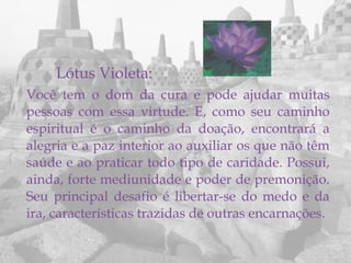 Lótus Violeta:
Você tem o dom da cura e pode ajudar muitas
pessoas com essa virtude. E, como seu caminho
espiritual é o caminho da doação, encontrará a
alegria e a paz interior ao auxiliar os que não têm
saúde e ao praticar todo tipo de caridade. Possui,
ainda, forte mediunidade e poder de premonição.
Seu principal desafio é libertar-se do medo e da
ira, características trazidas de outras encarnações.
 