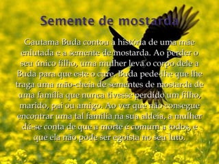 Gautama Buda contou a história de uma mãe
  enlutada e a semente de mostarda. Ao perder o
  seu único filho, uma mulher leva o corpo dele a
Buda para que este o cure. Buda pede-lhe que lhe
traga uma mão-cheia de sementes de mostarda de
 uma família que nunca tivesse perdido um filho,
  marido, pai ou amigo. Ao ver que não consegue
 encontrar uma tal família na sua aldeia, a mulher
  dá-se conta de que a morte é comum a todos, e
     que ela não pode ser egoísta no seu luto.
 