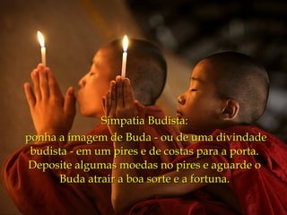 Simpatia Budista:
ponha a imagem de Buda - ou de uma divindade
 budista - em um pires e de costas para a porta.
Deposite algumas moedas no pires e aguarde o
      Buda atrair a boa sorte e a fortuna.
 