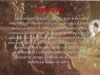 ...ou Grande Veículo, o praticante tem como
motivação e objetivo a iluminação para o bem de
  todos os seres. A motivação do Mahayana é a
 compaixão universal, pela qual se tenta atingir a
cessação do sofrimento pessoal como o Hinayana,
mas com uma outra intenção última, que todos os
    seres também se possam livrar de todos os
    sofrimentos. Compreendendo que somente
    quando se atinge o estado de Buda se pode
            beneficiar todos os seres.    
 