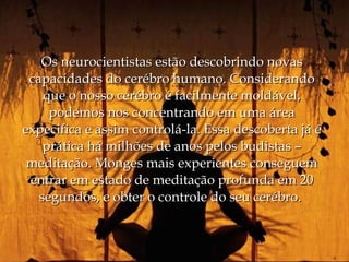 Os neurocientistas estão descobrindo novas
 capacidades do cerébro humano. Considerando
    que o nosso cerébro é facilmente moldável,
     podemos nos concentrando em uma área
expecifica e assim controlá-la. Essa descoberta já é
    prática há milhões de anos pelos budistas –
 meditação. Monges mais experientes conseguem
 entrar em estado de meditação profunda em 20
   segundos, e obter o controle do seu cerébro.
 