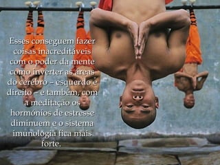 Esses conseguem fazer
  coisas inacreditáveis
 com o poder da mente
 como inverter as áreas
do cerébro – esquerdo e
direito – e também, com
     a meditação os
 hormónios de estresse
 diminuem e o sistema
  imunologia fica mais
          forte.
 