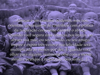 ...Abraçar é um costume ocidental, mas nós,
orientais, gostaríamos de contribuir com a prática
    da respiração consciente durante o abraço.
Quando você segura uma crianças nos braços, ou
  abraça sua mãe, ou seu marido, ou seu amigo,
  inspire e expire três vezes e sua felicidade será
 multiplicada ao menos por dez. E quando você
 olhar para alguém, realmente olhe com a mente
  atenta e pratique a respiração consciente.[...]...
 