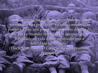...Cada respiração, cada passo que damos, cada
 sorriso que nós produzimos é uma contribuição
positiva à paz, um passo necessário na direção da
   paz para o mundo. Sob a luz do interser, paz e
      felicidade na vida diária significam paz e
                felicidade no mundo.”
 (Thich Nhat Hanh, O Coração da Compreensão,
                       Bogigaya)
 
