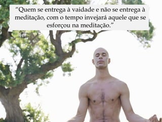 “Quem se entrega à vaidade e não se entrega à
meditação, com o tempo invejará aquele que se
           esforçou na meditação.”
 