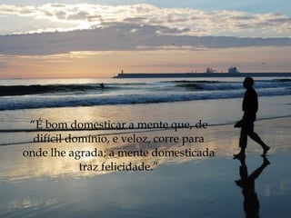 “É bom domesticar a mente que, de
  difícil domínio, e veloz, corre para
onde lhe agrada; a mente domesticada
            traz felicidade.”
 