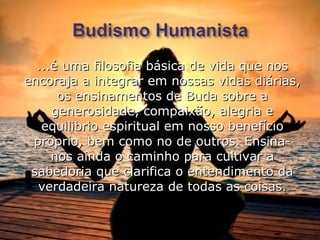 ...é uma filosofia básica de vida que nos
encoraja a integrar em nossas vidas diárias,
      os ensinamentos de Buda sobre a
     generosidade, compaixão, alegria e
   equilibrio espiritual em nosso benefício
 próprio, bem como no de outros. Ensina-
     nos ainda o caminho para cultivar a
 sabedoria que clarifica o entendimento da
  verdadeira natureza de todas as coisas.
 