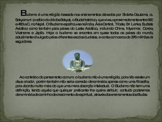 B udismo é uma religião baseada nos ensinamentos deixados por Sidarta Gautama, ou Sakyamuni (o sábio do clã dos Sakya), o Buda histórico, que viveu aproximadamente entre 563 e 483 a.C. no Nepal. O Budismo espalhou-se na Índia, Ásia Central, Tibete, Sri Lanka, Sudeste Asiático como também para países do Leste Asiático, incluindo China, Myanmar, Coreia, Vietname e Japão. Hoje o budismo se encontra em quase todos os países do mundo, actualmente divulgado pelas diferentes escolas budistas, e conta com cerca de 376 milhões de seguidores. Ao contrário do pensamento comum, o budismo não é uma religião, pois não existe um deus criador, porém também não seria correcto denominá-la apenas como uma filosofia, pois aborda muito mais do que uma mera absorção intelectual. O Budismo não tem uma definição, tendo aquela que qualquer praticante lhe queira atribuir, contudo poderemos denominá-la de caminho de crescimento de espiritual, através dos ensinamentos dos Budas. 