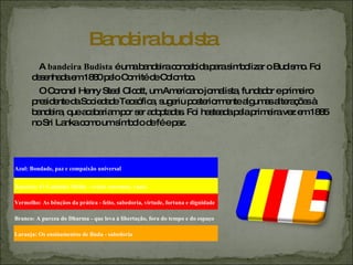 A  bandeira Budista  é uma bandeira concebida para simbolizar o Budismo. Foi desenhada em 1880 pelo Comité de Colombo. O Coronel Henry Steel Olcott, um Americano jornalista, fundador e primeiro presidente da Sociedade Teosófica, sugeriu posteriormente algumas alterações à bandeira, que acabariam por ser adoptadas. Foi hasteada pela primeira vez em 1885 no Sri Lanka como um símbolo de fé e paz. Bandeira budista Azul: Bondade, paz e compaixão universal Amarelo: O Caminho Médio - evitar extremos, vazio Vermelho: As bênçãos da prática - feito, sabedoria, virtude, fortuna e dignidade Branco: A pureza do Dharma - que leva à libertação, fora do tempo e do espaço Laranja: Os ensinamentos de Buda - sabedoria 