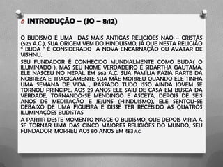 O INTRODUÇÃO – (JO – 8:12)
O BUDISMO É UMA DAS MAIS ANTIGAS RELIGIÕES NÃO – CRISTÃS
(525 A.C.), SUA ORIGEM VEM DO HINDUISMO, JÁ QUE NESTA RELIGIÃO
“ BUDA '' É CONSIDERADO A NOVA ENCARNAÇÃO OU AVATAR DE
VISHNU.
SEU FUNDADOR É CONHECIDO MUNDIALMENTE COMO BUDA( O
ILUMINADO ), MAS SEU NOME VERDADEIRO É SIDARTHA GAUTAMA,
ELE NASCEU NO NEPAL EM 563 A.C. SUA FAMÍLIA FAZIA PARTE DA
NOBREZA E TRAGICAMENTE SUA MÃE MORREU QUANDO ELE TINHA
UMA SEMANA DE VIDA , PASSADO TUDO ISSO AINDA JOVEM SE
TORNOU PRINCIPE. AOS 29 ANOS ELE SAIU DE CASA EM BUSCA DA
VERDADE, TORNANDO-SE MENDINGO E ASCETA, DEPOIS DE SEIS
ANOS DE MEDITAÇÃO E JEJUNS (HINDUISMO), ELE SENTOU-SE
DEBAIXO DE UMA FIGUEIRA E DISSE TER RECEBIDO AS QUATROS
ILUMINAÇÕES BUDISTAS
A PARTIR DESTE MOMENTO NASCE O BUDISMO, QUE DEPOIS VIRIA A
SE TORNAR UMA DAS CINCO MAIORES RELIGIÕES DO MUNDO, SEU
FUNDADOR MORREU AOS 80 ANOS EM 483 A.C.
 