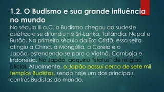 1.2. O Budismo e sua grande influência
no mundo
No século III a.C. o Budismo chegou ao sudeste
asiático e se difundiu no Sri-Lanka, Tailândia, Nepal e
Butão. No primeiro século da Era Cristã, essa seita
atingiu a China, a Mongólia, a Coréia e o
Japão, estendendo-se para o Vietnã, Camboja e
Indonésia. No Japão, adquiriu “status” de religião
oficial. Atualmente, o Japão possui cerca de sete mil
templos Budistas, sendo hoje um dos principais
centros Budistas do mundo.
 
