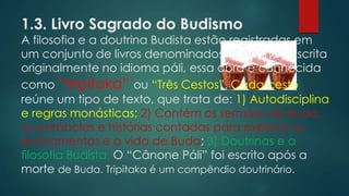 1.3. Livro Sagrado do Budismo
A filosofia e a doutrina Budista estão registradas em
um conjunto de livros denominados “Cânone”. Escrita
originalmente no idioma páli, essa obra é conhecida
como “tripitaka” ou “Três Cestos”. Cada cesto
reúne um tipo de texto, que trata de: 1) Autodisciplina
e regras monásticas; 2) Contém os sermões de Buda,
as parábolas e histórias contadas para explicar os
ensinamentos e a vida de Buda; 3) Doutrinas e a
filosofia Budista. O “Cânone Páli” foi escrito após a
morte de Buda. Tripitaka é um compêndio doutrinário.
 