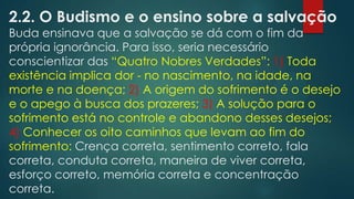 2.2. O Budismo e o ensino sobre a salvação
Buda ensinava que a salvação se dá com o fim da
própria ignorância. Para isso, seria necessário
conscientizar das “Quatro Nobres Verdades”: 1) Toda
existência implica dor - no nascimento, na idade, na
morte e na doença; 2) A origem do sofrimento é o desejo
e o apego à busca dos prazeres; 3) A solução para o
sofrimento está no controle e abandono desses desejos;
4) Conhecer os oito caminhos que levam ao fim do
sofrimento: Crença correta, sentimento correto, fala
correta, conduta correta, maneira de viver correta,
esforço correto, memória correta e concentração
correta.
 