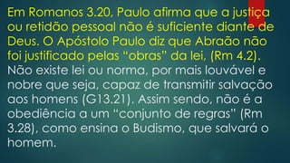Em Romanos 3.20, Paulo afirma que a justiça
ou retidão pessoal não é suficiente diante de
Deus. O Apóstolo Paulo diz que Abraão não
foi justificado pelas “obras” da lei, (Rm 4.2).
Não existe lei ou norma, por mais louvável e
nobre que seja, capaz de transmitir salvação
aos homens (G13.21). Assim sendo, não é a
obediência a um “conjunto de regras” (Rm
3.28), como ensina o Budismo, que salvará o
homem.
 