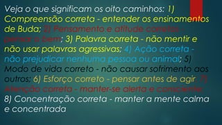 Veja o que significam os oito caminhos: 1)
Compreensão correta - entender os ensinamentos
de Buda; 2) Pensamento e atitude corretos -
pensar o bem; 3) Palavra correta - não mentir e
não usar palavras agressivas; 4) Ação correta -
não prejudicar nenhuma pessoa ou animal; 5)
Modo de vida correto - não causar sofrimento aos
outros; 6) Esforço correto - pensar antes de agir; 7)
Atenção correta - manter-se alerta e consciente;
8) Concentração correta - manter a mente calma
e concentrada
 