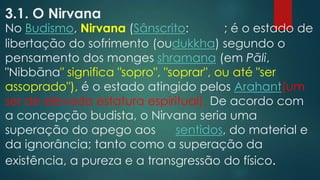 3.1. O Nirvana
No Budismo, Nirvana (Sânscrito: ; é o estado de
libertação do sofrimento (oudukkha) segundo o
pensamento dos monges shramana (em Pāli,
"Nibbāna" significa "sopro", "soprar", ou até "ser
assoprado"), é o estado atingido pelos Arahant(um
ser de elevada estatura espiritual). De acordo com
a concepção budista, o Nirvana seria uma
superação do apego aos sentidos, do material e
da ignorância; tanto como a superação da
existência, a pureza e a transgressão do físico.
 
