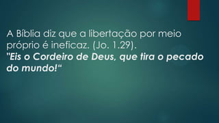 A Bíblia diz que a libertação por meio
próprio é ineficaz. (Jo. 1.29).
"Eis o Cordeiro de Deus, que tira o pecado
do mundo!“
 
