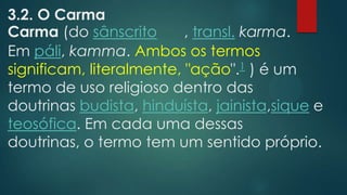 3.2. O Carma
Carma (do sânscrito , transl. karma.
Em páli, kamma. Ambos os termos
significam, literalmente, "ação".1 ) é um
termo de uso religioso dentro das
doutrinas budista, hinduísta, jainista,sique e
teosófica. Em cada uma dessas
doutrinas, o termo tem um sentido próprio.
 