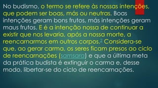 No budismo, o termo se refere às nossas intenções,
que podem ser boas, más ou neutras. Boas
intenções geram bons frutos, más intenções geram
maus frutos. E é a intenção nossa de continuar a
existir que nos levaria, após a nossa morte, a
reencarnarmos em outros corpos.2 Considera-se
que, ao gerar carma, os seres ficam presos ao ciclo
de reencarnações (samsara) e que a última meta
da prática budista é extinguir o carma e, desse
modo, libertar-se do ciclo de reencarnações.
 