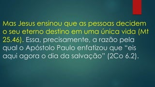 Mas Jesus ensinou que as pessoas decidem
o seu eterno destino em uma única vida (Mt
25.46). Essa, precisamente, a razão pela
qual o Apóstolo Paulo enfatizou que “eis
aqui agora o dia da salvação” (2Co 6.2).
 