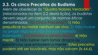 3.3. Os cinco Preceitos do Budismo
Além de obedecer às “Quatro Nobres Verdades”,
(relacionadas no item 2.2 desta lição), os budistas
devem seguir um conjunto de normas éticas
denominadas “Os Cinco Preceitos”: 1) Não
prejudicar ou matar nenhum ser vivo; 2) Não roubar
ou pegar algo que não lhe seja ofertado
livremente; 3) Controlar o desejo sexual; 4) Não
mentir; 5) Não beber nem tomar drogas ou
substâncias que embotem a mente. Estes preceitos
podem até ser louváveis, mas não salvam (Is 64.6).
 