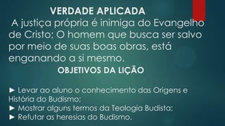 VERDADE APLICADA
A justiça própria é inimiga do Evangelho
de Cristo; O homem que busca ser salvo
por meio de suas boas obras, está
enganando a si mesmo.
OBJETIVOS DA LIÇÃO
► Levar ao aluno o conhecimento das Origens e
História do Budismo;
► Mostrar alguns termos da Teologia Budista;
► Refutar as heresias do Budismo.
 