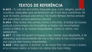 TEXTOS DE REFERÊNCIA
Is 64.5 - Tu sais ao encontro daquele que, com alegria, pratica
a justiça, daqueles que se lembram de ti nos teus caminhos. Eis
que te iraste, porque pecamos; há muito tempo temos estado
em pecados; acaso seremos salvos?
Is 64.6 - Pois todos nós somos como o imundo, e todas as nossas
justiças como trapo da imundícia; e todos nós murchamos
como a folha, e as nossas iniquidades, como o vento, nos
arrebatam.
Is 64.7 - E não há quem invoque o teu nome, que desperte, e te
detenha; pois escondeste de nós o teu rosto e nos consumiste,
por causa das nossas iniquidades.
Is 64.8 - Mas agora, ó Senhor, tu és nosso Pai; nós somos o barro,
e tu o nosso oleiro; e todos nós obras das tuas mãos.
 