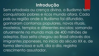 Introdução
Sem ortodoxia ou crença divina, o Budismo tem
conquistado pobres e ricos mundo afora. Cada
país ou região onde o Budismo foi difundido,
ganharam contornos populares, novos rituais,
mosteiros, templos e diferentes escolas; somando
atualmente no mundo mais de 400 milhões de
adeptos. Essa seita chegou ao Brasil através dos
imigrantes japoneses, no início do século XX e, de
forma silenciosa e sutil, dia a dia, registra
crescimento assustador.
 