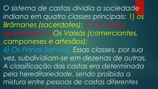 O sistema de castas dividia a sociedade
indiana em quatro classes principais: 1) os
Brâmanes (sacerdotes); 2) Os Xátrias
(guerreiros); 3) Os Vaixás (comerciantes,
camponeses e artesãos);
4) Os Párias (servos). Essas classes, por sua
vez, subdividiam-se em dezenas de outras.
A classificação das castas era determinada
pela hereditariedade, sendo proibida a
mistura entre pessoas de castas diferentes
 