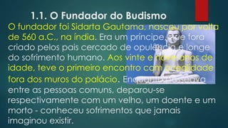 1.1. O Fundador do Budismo
O fundador foi Sidarta Gautama, nasceu por volta
de 560 a.C., na índia. Era um príncipe, que fora
criado pelos pais cercado de opulência e longe
do sofrimento humano. Aos vinte e nove anos de
idade, teve o primeiro encontro com a realidade
fora dos muros do palácio. Enquanto passeava
entre as pessoas comuns, deparou-se
respectivamente com um velho, um doente e um
morto - conheceu sofrimentos que jamais
imaginou existir.
 