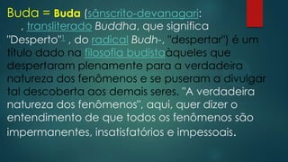 Buda = Buda (sânscrito-devanagari:
, transliterado Buddha, que significa
"Desperto"1 , do radical Budh-, "despertar") é um
título dado na filosofia budistaàqueles que
despertaram plenamente para a verdadeira
natureza dos fenômenos e se puseram a divulgar
tal descoberta aos demais seres. "A verdadeira
natureza dos fenômenos", aqui, quer dizer o
entendimento de que todos os fenômenos são
impermanentes, insatisfatórios e impessoais.
 