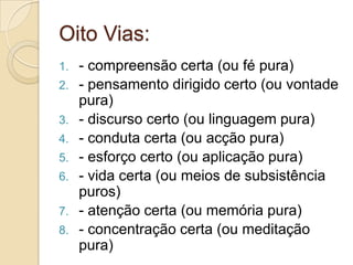 Oito Vias:
1. - compreensão certa (ou fé pura)
2. - pensamento dirigido certo (ou vontade
pura)
3. - discurso certo (ou linguagem pura)
4. - conduta certa (ou acção pura)
5. - esforço certo (ou aplicação pura)
6. - vida certa (ou meios de subsistência
puros)
7. - atenção certa (ou memória pura)
8. - concentração certa (ou meditação
pura)
 