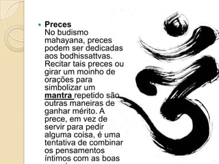  Preces
No budismo
mahayana, preces
podem ser dedicadas
aos bodhissattvas.
Recitar tais preces ou
girar um moinho de
orações para
simbolizar um
mantra repetido são
outras maneiras de
ganhar mérito. A
prece, em vez de
servir para pedir
alguma coisa, é uma
tentativa de combinar
os pensamentos
íntimos com as boas
 