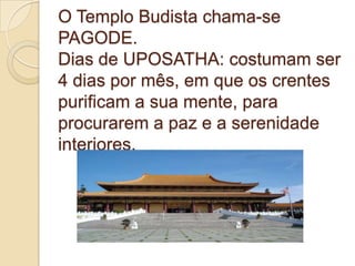 O Templo Budista chama-se
PAGODE.
Dias de UPOSATHA: costumam ser
4 dias por mês, em que os crentes
purificam a sua mente, para
procurarem a paz e a serenidade
interiores.
 