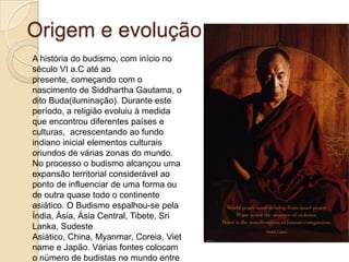 Origem e evolução
A história do budismo, com início no
século VI a.C até ao
presente, começando com o
nascimento de Siddhartha Gautama, o
dito Buda(iluminação). Durante este
período, a religião evoluiu à medida
que encontrou diferentes países e
culturas, acrescentando ao fundo
indiano inicial elementos culturais
oriundos de várias zonas do mundo.
No processo o budismo alcançou uma
expansão territorial considerável ao
ponto de influenciar de uma forma ou
de outra quase todo o continente
asiático. O Budismo espalhou-se pela
Índia, Ásia, Ásia Central, Tibete, Sri
Lanka, Sudeste
Asiático, China, Myanmar, Coreia, Viet
name e Japão. Várias fontes colocam
o número de budistas no mundo entre
 