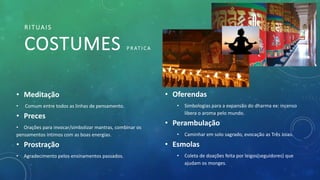 RITUAIS
COSTUMES P R AT I C A
• Oferendas
• Simbologias para a expansão do dharma ex: incenso
libera o aroma pelo mundo.
• Perambulação
• Caminhar em solo sagrado, evocação as Três Joias.
• Esmolas
• Coleta de doações feita por leigos(seguidores) que
ajudam os monges.
• Meditação
• Comum entre todos as linhas de pensamento.
• Preces
• Orações para invocar/simbolizar mantras, combinar os
pensamentos íntimos com as boas energias.
• Prostração
• Agradecimento pelos ensinamentos passados.
 