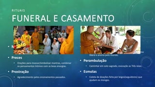 RITUAIS
FUNERAL E CASAMENTO
• Oferendas
• Simbologias para a expansão do dharma ex: incenso
libera o aroma pelo mundo.
• Perambulação
• Caminhar em solo sagrado, evocação as Três Joias.
• Esmolas
• Coleta de doações feita por leigos(seguidores) que
ajudam os monges.
• Meditação
• Comum entre todos as linhas de pensamento.
• Preces
• Orações para invocar/simbolizar mantras, combinar
os pensamentos íntimos com as boas energias.
• Prostração
• Agradecimento pelos ensinamentos passados.
 