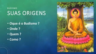 BUDISMO
SUAS ORIGENS
• Oque é o Budismo ?
• Onde ?
• Quem ?
• Como ?
 