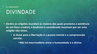 O SAGRADO
DIVINDADE
• Dentre as religiões mundiais (a maioria das quais proclama a existência
de um Deus criador), o budismo é considerado incomum por ser uma
religião não teísta.
• A chave para a libertação é a pureza mental e a compreensão
correta .
•Não há intermediário entre a humanidade e o divino.
 