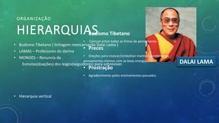 • Budismo Tibetano ( linhagem reencarnação Dalai Lama )
• LAMAS – Professores do darma
• MONGES – Renuncia da
Esmolas(doações) dos leigos(seguidores) para sobreviver.
• Hierarquia vertical
ORGANIZAÇÃO
HIERARQUIAS
DALAI LAMA
• Budismo Tibetano
• Comum entre todos as linhas de pensamento.
• Preces
• Orações para invocar/simbolizar mantras, combinar os
pensamentos íntimos com as boas energias.
• Prostração
• Agradecimento pelos ensinamentos passados.
 