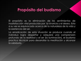 El propósito es la eliminación de los sentimientos de
insatisfacción vital producida por la avaricia y el deseo. Esto
a su vez es equivocado acerca de la naturaleza de la vida y
la existencia del ser.
La erradicación de esta situación se produce cuando el
individuo logra despertar y adquiere una comprensión
profunda de la realidad y el ser (la iluminación), el budismo
practica técnicas para desarrollar la meditación y alcanzar
la sabiduría.
 