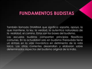 También llamado DHARMA que significa: soporte, apoyo, lo
que mantiene, la ley, la verdad, la autentica naturaleza de
la realidad, el camino. Estas son las bases del budismo.
Las escuelas budistas comparten principios filosóficos
comunes. En la actualidad solo en budismo theravāda tiene
un énfasis en la vida monástica en detrimento de la vida
laica. Las otras corrientes desarrollan y elaboran sobre
determinados aspectos del budismo original de la India.
 