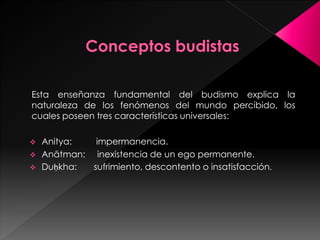 Esta enseñanza fundamental del budismo explica la
naturaleza de los fenómenos del mundo percibido, los
cuales poseen tres características universales:
 Anitya: impermanencia.
 Anātman: inexistencia de un ego permanente.
 Duḥkha: sufrimiento, descontento o insatisfacción.
 