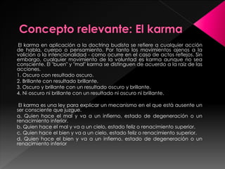 El karma en aplicación a la doctrina budista se refiere a cualquier acción
de habla, cuerpo o pensamiento. Por tanto los movimientos ajenos a la
volición o la intencionalidad - como ocurre en el caso de actos reflejos. Sin
embargo, cualquier movimiento de la voluntad es karma aunque no sea
consciente. El "buen" y "mal" karma se distinguen de acuerdo a la raíz de las
acciones.
1. Oscuro con resultado oscuro.
2. Brillante con resultado brillante.
3. Oscuro y brillante con un resultado oscuro y brillante.
4. Ni oscuro ni brillante con un resultado ni oscuro ni brillante.
El karma es una ley para explicar un mecanismo en el que está ausente un
ser consciente que juzgue.
a. Quien hace el mal y va a un infierno, estado de degeneración o un
renacimiento inferior.
b. Quien hace el mal y va a un cielo, estado feliz o renacimiento superior.
c. Quien hace el bien y va a un cielo, estado feliz o renacimiento superior.
d. Quien hace el bien y va a un infierno, estado de degeneración o un
renacimiento inferior
 