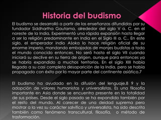 El budismo se desarrolló a partir de las enseñanzas difundidas por su
fundador Siddhartha Gautama, alrededor del siglo V a. C. en el
noreste de la India. Experimentó una rápida expansión hasta llegar
a ser la religión predominante en India en el Siglo III a. C.. En este
siglo, el emperador indio Aśoka lo hace religión oficial de su
enorme imperio, mandando embajadas de monjes budistas a todo
el mundo conocido entonces. No será hasta el siglo VII cuando
iniciará su declive en su tierra de origen, aunque para entonces ya
se habría expandido a muchos territorios. En el siglo XIII había
llegado a su casi completa desaparición de la India, pero se había
propagado con éxito por la mayor parte del continente asiático.7
El budismo ha ayudado en la difusión del lenguaje,8 9 y la
adopción de valores humanistas y universalistas. Es una filosofía
importante en Asia donde se encuentra presente en la totalidad
de sus países. Desde el siglo pasado se ha expandido también por
el resto del mundo. Al carecer de una deidad suprema pero
mostrar a la vez su carácter salvífico y universalista, ha sido descrita
también como fenómeno transcultural, filosofía, o método de
trasformación.
 