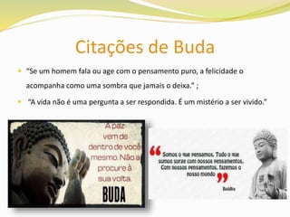 Citações de Buda
 “Se um homem fala ou age com o pensamento puro, a felicidade o
acompanha como uma sombra que jamais o deixa.” ;
 “A vida não é uma pergunta a ser respondida. É um mistério a ser vivido.”
 