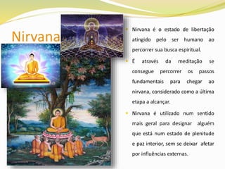 Nirvana
 Nirvana é o estado de libertação
atingido pelo ser humano ao
percorrer sua busca espiritual.
 É através da meditação se
consegue percorrer os passos
fundamentais para chegar ao
nirvana, considerado como a última
etapa a alcançar.
 Nirvana é utilizado num sentido
mais geral para designar alguém
que está num estado de plenitude
e paz interior, sem se deixar afetar
por influências externas.
 