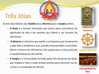 Três Jóias
As três jóias bidistas são: Buddha (luz), Dharma (paz) e Sangha (amor).
 O Buda é o homem iluminado que tomou plena consciência do
significado da vida e do caminho que liberta o ser humano do
sofrimento.
 O Dharma é a Doutrina que expõe a Lei Suprema que fundamenta
e rege toda a existência e que, quando compreendida e assimilada,
liberta o homem do sofrimento e lhe proporciona a mais profunda
e inquebrantável paz de espírito.
 A Sangha é a Comunidade formada pelos fiéis discípulos do Buda,
que respeita a Vida, e estão sempre prontos para transmitir sua fé,
o amor e a compaixão aos demais.
Roda do Dharma
Siddhartha
Gautama
Comunidade de
fiéis
 