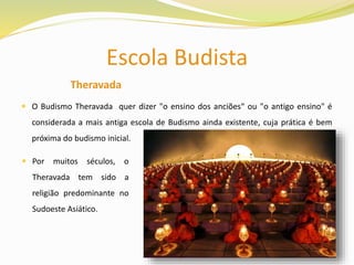 Escola Budista
Theravada
 O Budismo Theravada quer dizer "o ensino dos anciões“ ou "o antigo ensino" é
considerada a mais antiga escola de Budismo ainda existente, cuja prática é bem
próxima do budismo inicial.
 Por muitos séculos, o
Theravada tem sido a
religião predominante no
Sudoeste Asiático.
 